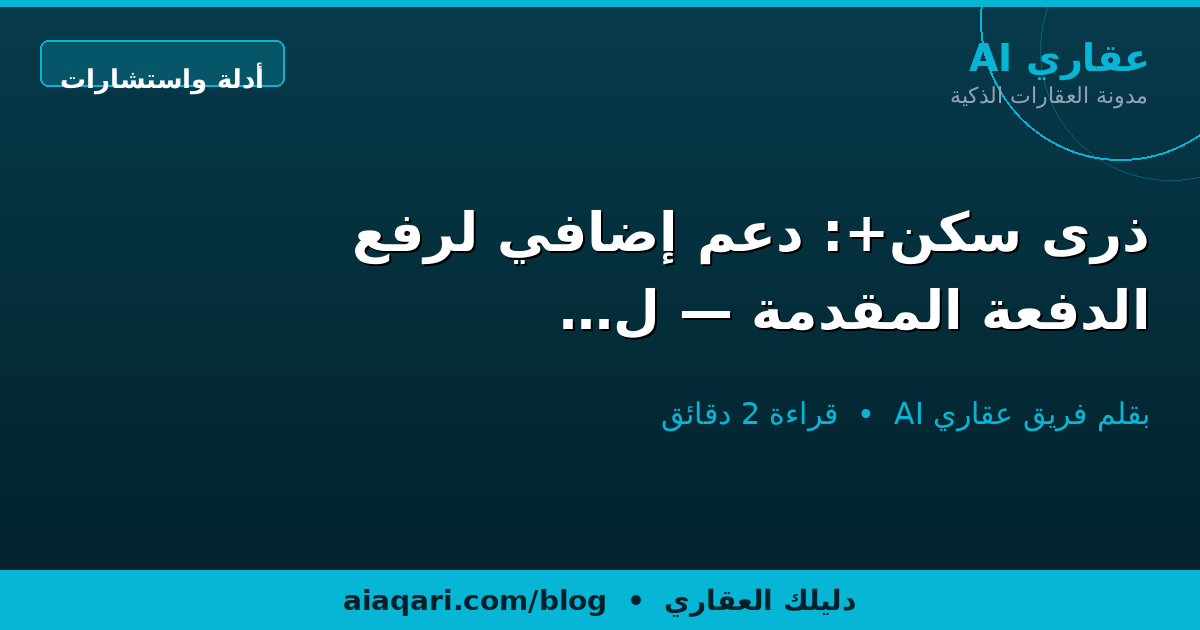ذرى سكن+: دعم إضافي لرفع الدفعة المقدمة — لمن؟ وكيف؟